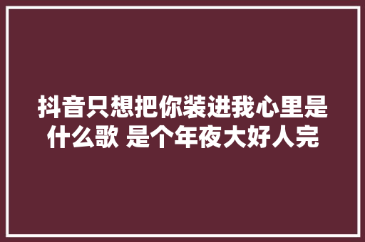 抖音只想把你装进我心里是什么歌 是个年夜大好人完整歌词介绍