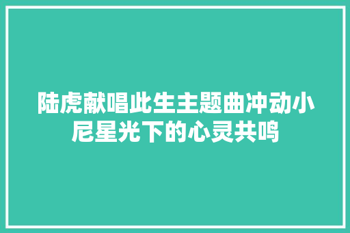 陆虎献唱此生主题曲冲动小尼星光下的心灵共鸣