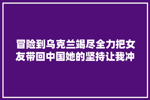 冒险到乌克兰竭尽全力把女友带回中国她的坚持让我冲动不已