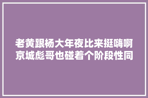 老黄跟杨大年夜比来挺嗨啊京城彪哥也碰着个阶段性同伙