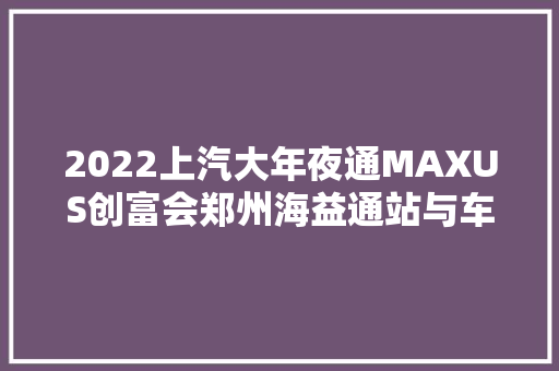 2022上汽大年夜通MAXUS创富会郑州海益通站与车主共创美好未来