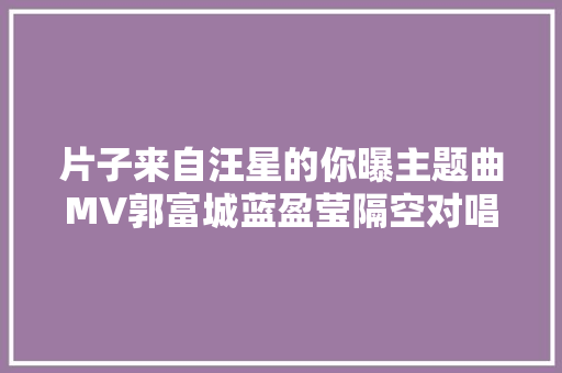 片子来自汪星的你曝主题曲MV郭富城蓝盈莹隔空对唱