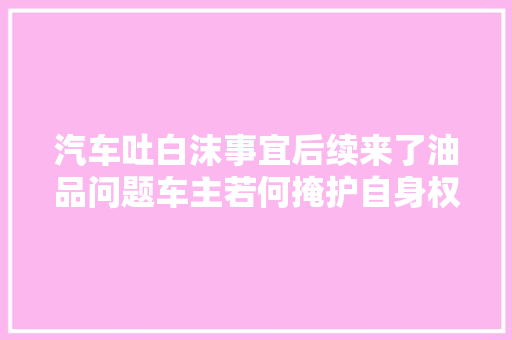 汽车吐白沫事宜后续来了油品问题车主若何掩护自身权益