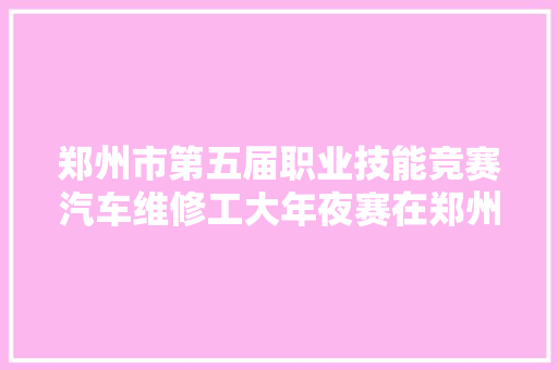 郑州市第五届职业技能竞赛汽车维修工大年夜赛在郑州交通技师学院举行