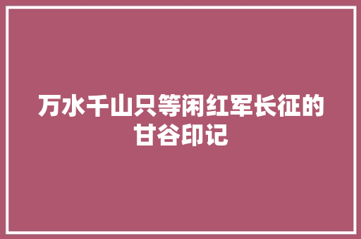 万水千山只等闲红军长征的甘谷印记