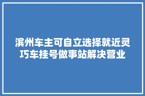 滨州车主可自立选择就近灵巧车挂号做事站解决营业
