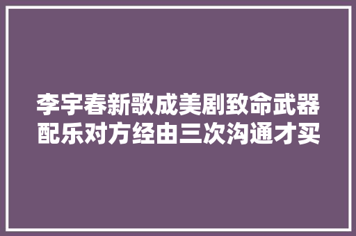 李宇春新歌成美剧致命武器配乐对方经由三次沟通才买到