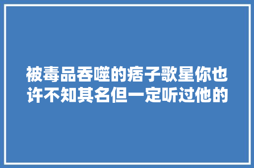 被毒品吞噬的痞子歌星你也许不知其名但一定听过他的歌