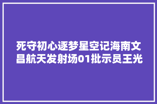 死守初心逐梦星空记海南文昌航天发射场01批示员王光义