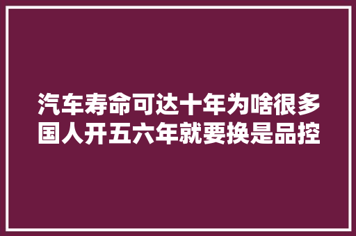 汽车寿命可达十年为啥很多国人开五六年就要换是品控问题吗