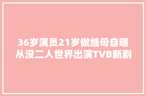 36岁演员21岁做继母自曝从没二人世界出演TVB新剧被赞有气质 休闲娱乐