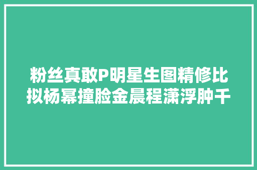 粉丝真敢P明星生图精修比拟杨幂撞脸金晨程潇浮肿千玺痘印