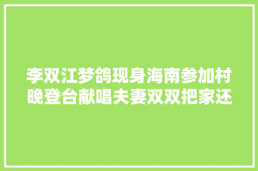 李双江梦鸽现身海南参加村晚登台献唱夫妻双双把家还