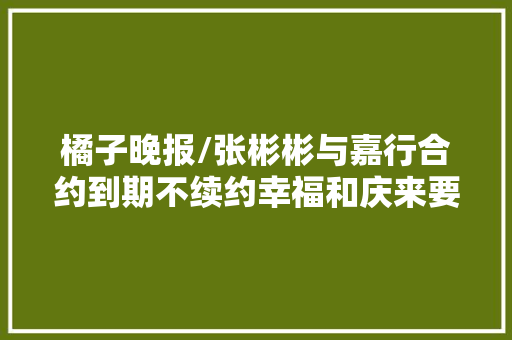 橘子晚报/张彬彬与嘉行合约到期不续约幸福和庆来要离婚了