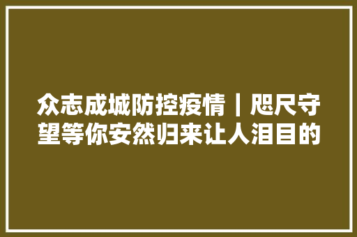 众志成城防控疫情｜咫尺守望等你安然归来让人泪目的死守日记