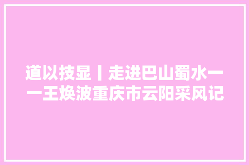 道以技显丨走进巴山蜀水一一王焕波重庆市云阳采风记行