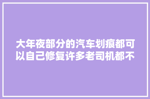 大年夜部分的汽车划痕都可以自己修复许多老司机都不知道收藏起来