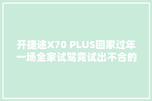 开捷途X70 PLUS回家过年一场全家试驾竟试出不合的体验