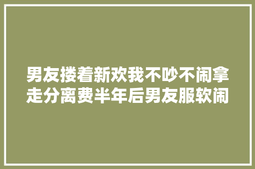 男友搂着新欢我不吵不闹拿走分离费半年后男友服软闹够没有