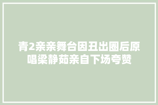 青2亲亲舞台因丑出圈后原唱梁静茹亲自下场夸赞