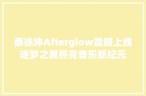 蔡徐坤Afterglow震撼上线逐梦之翼照亮音乐新纪元