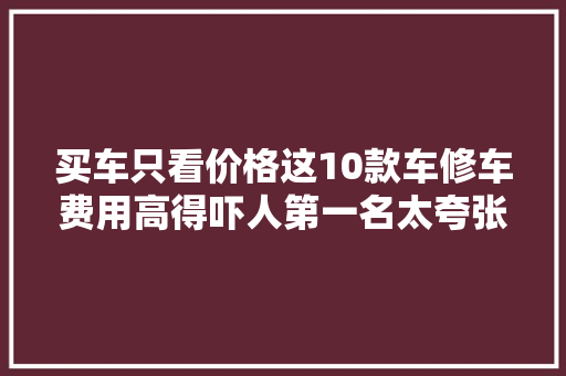 买车只看价格这10款车修车费用高得吓人第一名太夸张