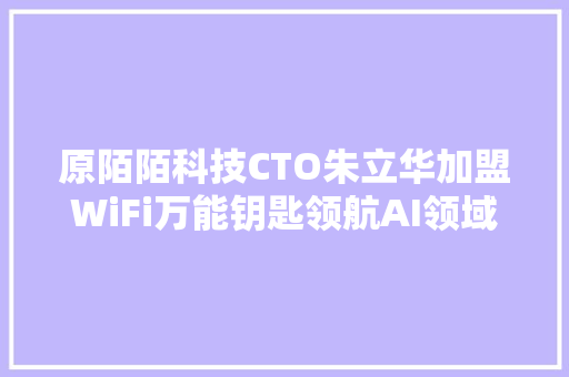 原陌陌科技CTO朱立华加盟WiFi万能钥匙领航AI领域新探索