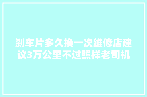 刹车片多久换一次维修店建议3万公里不过照样老司机说了实话