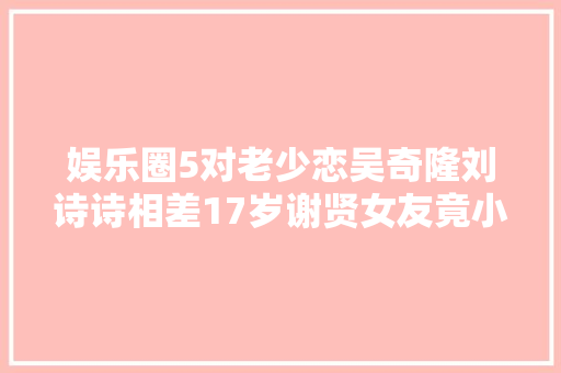 娱乐圈5对老少恋吴奇隆刘诗诗相差17岁谢贤女友竟小49岁
