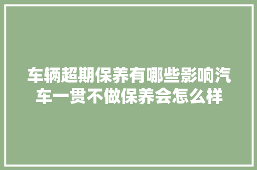 车辆超期保养有哪些影响汽车一贯不做保养会怎么样