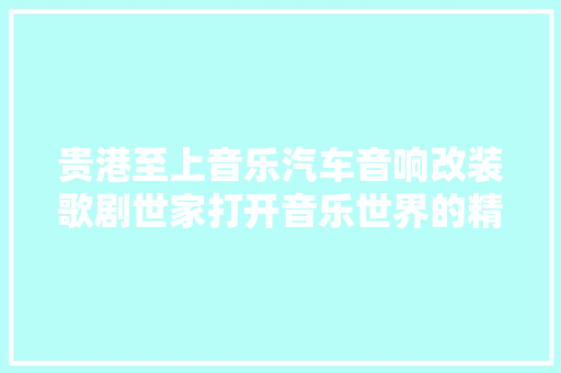 贵港至上音乐汽车音响改装歌剧世家打开音乐世界的精确选择