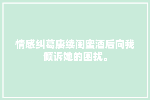 情感纠葛赓续闺蜜酒后向我倾诉她的困扰。