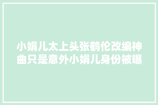 小娟儿太上头张鹤伦改编神曲只是意外小娟儿身份被曝光