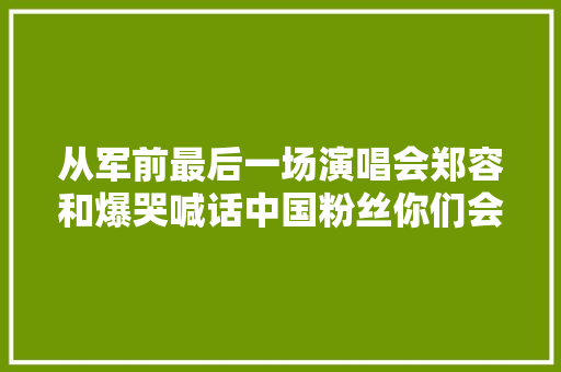 从军前最后一场演唱会郑容和爆哭喊话中国粉丝你们会等我吗