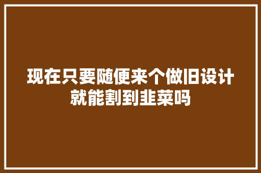 现在只要随便来个做旧设计就能割到韭菜吗 汽车知识