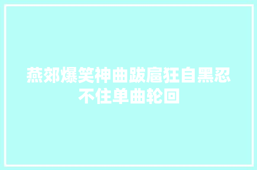 燕郊爆笑神曲跋扈狂自黑忍不住单曲轮回