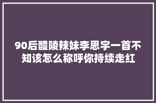 90后醴陵辣妹李思宇一首不知该怎么称呼你持续走红