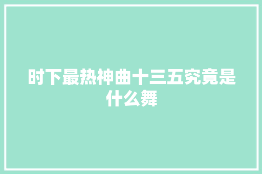 时下最热神曲十三五究竟是什么舞