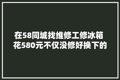 在58同城找维修工修冰箱 花580元不仅没修好换下的零件也有问题