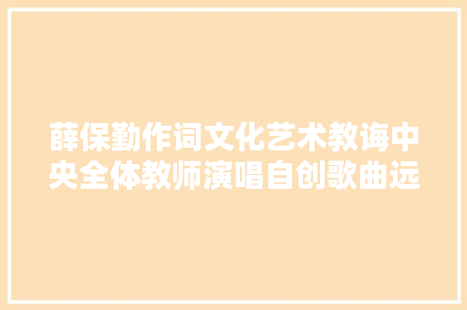 薛保勤作词文化艺术教诲中央全体教师演唱自创歌曲远行献给抗疫一线英雄