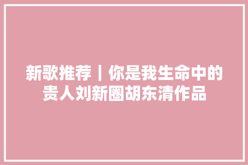 新歌推荐｜你是我生命中的贵人刘新圈胡东清作品
