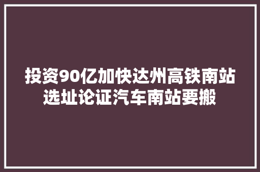 投资90亿加快达州高铁南站选址论证汽车南站要搬