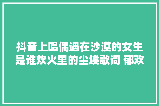 抖音上唱偶遇在沙漠的女生是谁炊火里的尘埃歌词 郁欢小我资料
