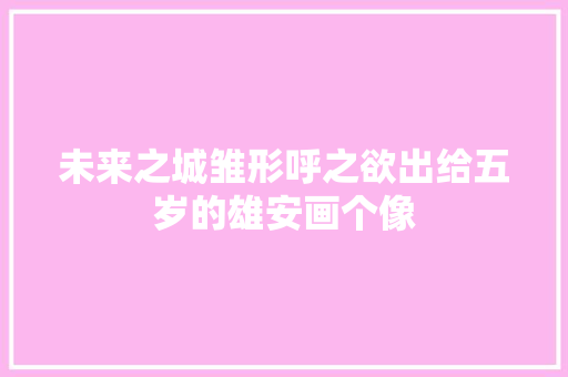 未来之城雏形呼之欲出给五岁的雄安画个像