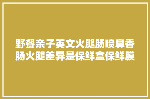 野餐亲子英文火腿肠喷鼻香肠火腿差异是保鲜盒保鲜膜怎么说