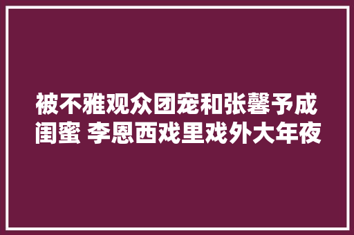 被不雅观众团宠和张馨予成闺蜜 李恩西戏里戏外大年夜逆袭