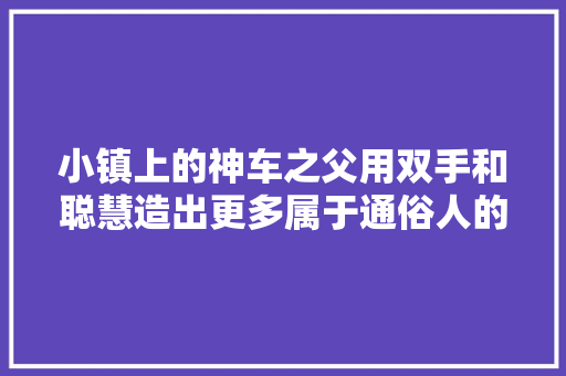 小镇上的神车之父用双手和聪慧造出更多属于通俗人的汽车
