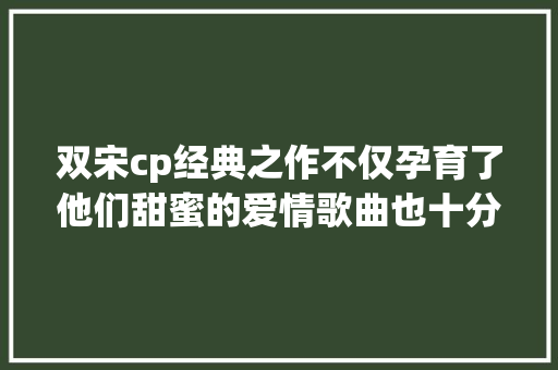 双宋cp经典之作不仅孕育了他们甜蜜的爱情歌曲也十分动听