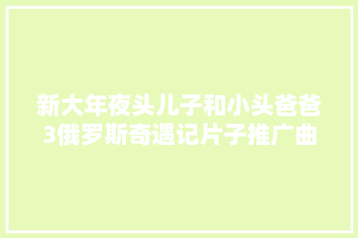 新大年夜头儿子和小头爸爸3俄罗斯奇遇记片子推广曲谁唱的歌词