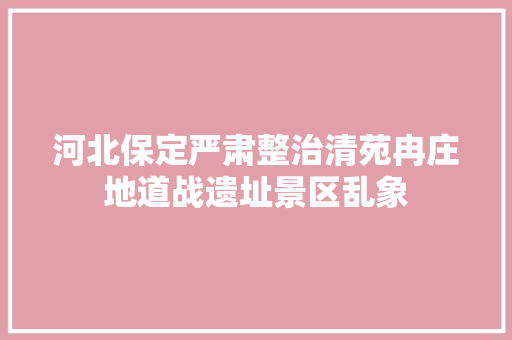 河北保定严肃整治清苑冉庄地道战遗址景区乱象